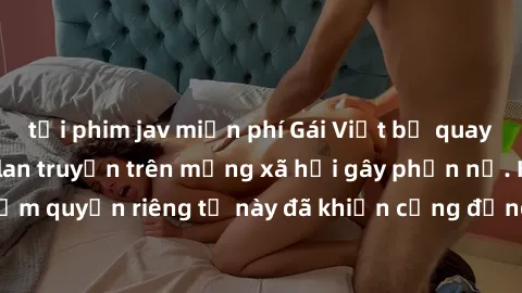 tải phim jav miễn phí Gái Việt bị quay lén khi tắm, clip lan truyền trên mạng xã hội gây phẫn nộ. Hành động vi phạm quyền riêng tư này đã khiến cộng đồng mạng bức xúc và đòi trừng phạt thật nghiêm khắ