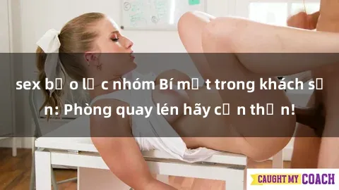 sex bạo lực nhóm Bí mật trong khách sạn: Phòng quay lén hãy cẩn thận!