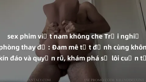 sex phim việt nam không che Trải nghiệm mới lạ với sex phòng thay đồ: Đam mê tột đỉnh cùng không gian kín đáo và quyến rũ, khám phá sự lôi cuốn từ sự hấp dẫn của nơi này.