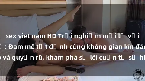 sex viet nam HD Trải nghiệm mới lạ với sex phòng thay đồ: Đam mê tột đỉnh cùng không gian kín đáo và quyến rũ, khám phá sự lôi cuốn từ sự hấp dẫn của nơi này.