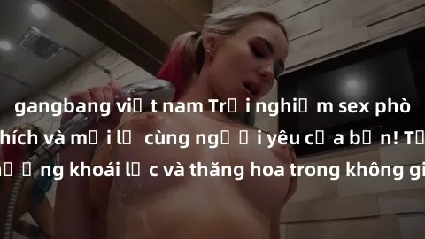 gangbang việt nam Trải nghiệm sex phòng tắm đầy kích thích và mới lạ cùng người yêu của bạn! Tận hưởng khoái lạc và thăng hoa trong không gian tắm ấm áp và gợi cảm.