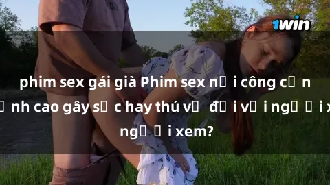 phim sex gái già Phim sex nơi công cộng: Đỉnh cao gây sốc hay thú vị đối với người xem?