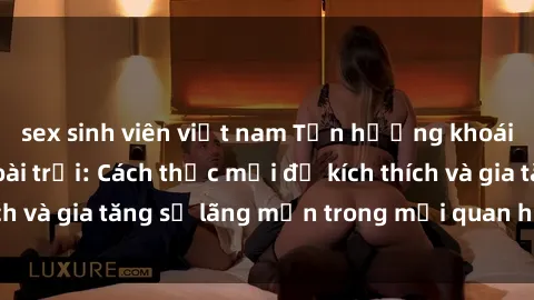 sex sinh viên việt nam Tận hưởng khoái cảm với sex ngoài trời: Cách thức mới để kích thích và gia tăng sự lãng mạn trong mối quan hệ của bạn!