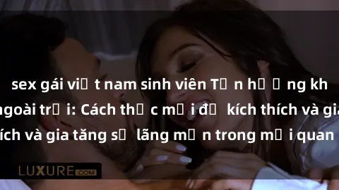 sex gái việt nam sinh viên Tận hưởng khoái cảm với sex ngoài trời: Cách thức mới để kích thích và gia tăng sự lãng mạn trong mối quan hệ của bạn!