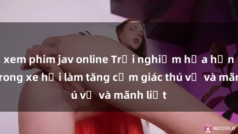 xem phim jav online Trải nghiệm hứa hẹn: Sex trong xe hơi làm tăng cảm giác thú vị và mãnh liệt