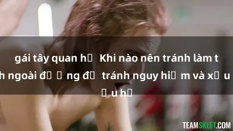 gái tây quan hệ Khi nào nên tránh làm tình ngoài đường để tránh nguy hiểm và xấu hổ