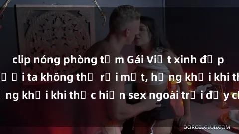 clip nóng phòng tắm Gái Việt xinh đẹp quyến rũ khiến người ta không thể rời mắt, hứng khởi khi thực hiện sex ngoài trời đầy cảm xúc.