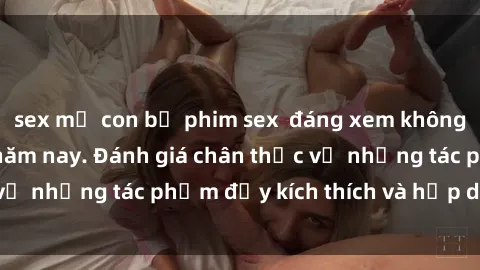 sex mẹ con bộ phim sex  đáng xem không thể bỏ lỡ trong năm nay. Đánh giá chân thực về những tác phẩm đầy kích thích và hấp dẫn này.