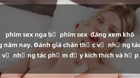 phim sex nga bộ phim sex  đáng xem không thể bỏ lỡ trong năm nay. Đánh giá chân thực về những tác phẩm đầy kích thích và hấp dẫn này.