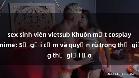 sex sinh viên vietsub Khuôn mặt cosplay sex anime: Sự gợi cảm và quyến rũ trong thế giới ảo