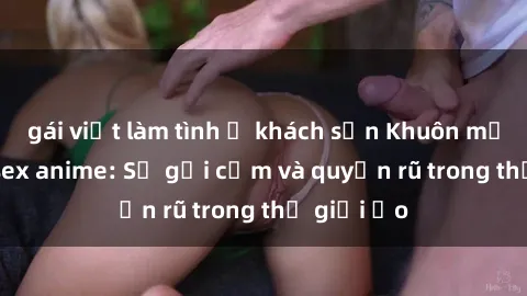 gái việt làm tình ở khách sạn Khuôn mặt cosplay sex anime: Sự gợi cảm và quyến rũ trong thế giới ảo