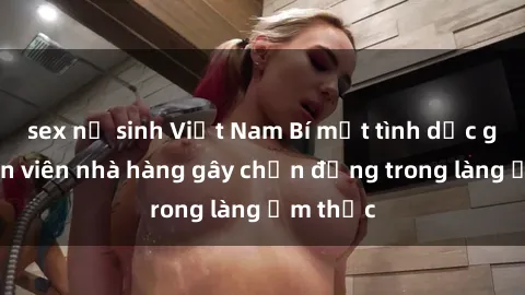 sex nữ sinh Việt Nam Bí mật tình dục giữa nhân viên nhà hàng gây chấn động trong làng ẩm thực