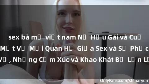sex bà mẹ việt nam Nữ Hầu Gái và Cuộc Sống Của Họ: Bí Mật Về Mối Quan Hệ Giữa Sex và Sự Phục Vụ, Những Cảm Xúc và Khao Khát Bị Lẫn Lộn Trong Lĩnh Vực Này.