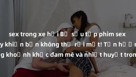sex trong xe hơi Bộ sưu tập phim sex Mỹ hot nhất năm nay khiến bạn không thể rời mắt! Tận hưởng những khoảnh khắc đam mê và nhiệt huyết trong các tác phẩm nóng bỏng này!