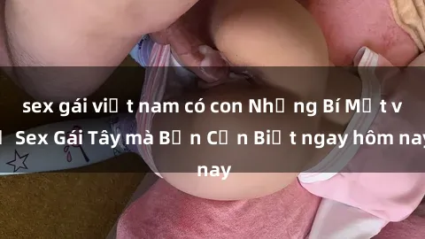 sex gái việt nam có con Những Bí Mật về Sex Gái Tây mà Bạn Cần Biết ngay hôm nay