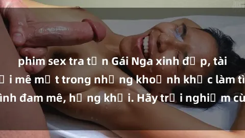 phim sex tra tấn Gái Nga xinh đẹp, tài năng khiến bạn phải mê mệt trong những khoảnh khắc làm tình đam mê, hứng khởi. Hãy trải nghiệm cùng họ ngay hôm nay!