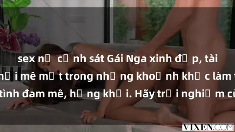 sex nữ cảnh sát Gái Nga xinh đẹp, tài năng khiến bạn phải mê mệt trong những khoảnh khắc làm tình đam mê, hứng khởi. Hãy trải nghiệm cùng họ ngay hôm nay!