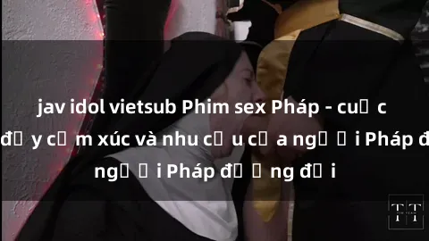 jav idol vietsub Phim sex Pháp - cuộc hành trình đầy cảm xúc và nhu cầu của người Pháp đương đại