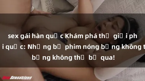sex gái hàn quốc Khám phá thế giới phim sex ngoại quốc: Những bộ phim nóng bỏng không thể bỏ qua!
