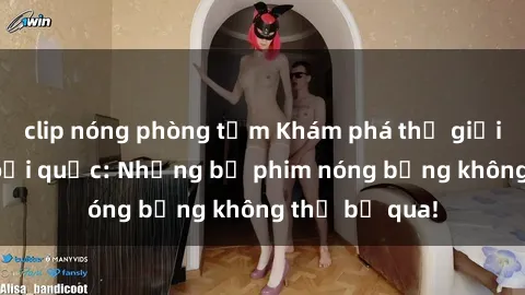 clip nóng phòng tắm Khám phá thế giới phim sex ngoại quốc: Những bộ phim nóng bỏng không thể bỏ qua!