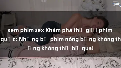 xem phim sex Khám phá thế giới phim sex ngoại quốc: Những bộ phim nóng bỏng không thể bỏ qua!