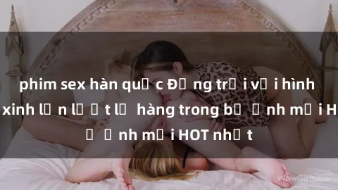 phim sex hàn quốc Động trời với hình ảnh gái xinh lần lượt lộ hàng trong bộ ảnh mới HOT nhất