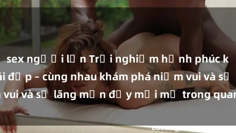 sex người lớn Trải nghiệm hạnh phúc khi làm tình với gái đẹp – cùng nhau khám phá niềm vui và sự lãng mạn đầy mới mẻ trong quan hệ của bạn.