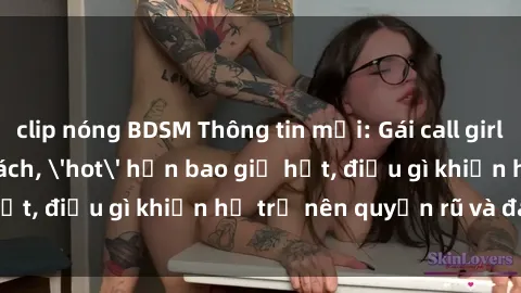 clip nóng BDSM Thông tin mới: Gái call girl Việt Nam đắt khách, 'hot' hơn bao giờ hết, điều gì khiến họ trở nên quyến rũ và đáng chú ý?