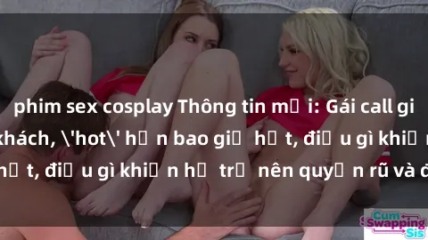 phim sex cosplay Thông tin mới: Gái call girl Việt Nam đắt khách, 'hot' hơn bao giờ hết, điều gì khiến họ trở nên quyến rũ và đáng chú ý?