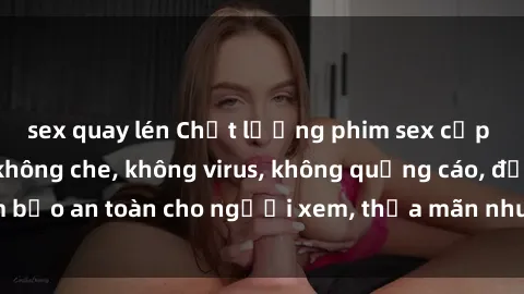 sex quay lén Chất lượng phim sex cập nhật mới nhất, không che, không virus, không quảng cáo, đảm bảo an toàn cho người xem, thỏa mãn nhu cầu tình dục của bạn.