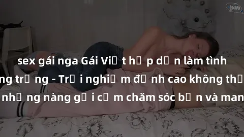sex gái nga Gái Việt hấp dẫn làm tình tại khách sạn sang trọng - Trải nghiệm đỉnh cao không thể bỏ lỡ! Hãy để những nàng gợi cảm chăm sóc bạn và mang đến cho bạn những phút giây đê mê không thể quên!