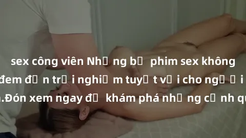 sex công viên Những bộ phim sex không che HD đỉnh cao, đem đến trải nghiệm tuyệt vời cho người xem.Đón xem ngay để khám phá những cảnh quay đẹp mắt và kích thích.