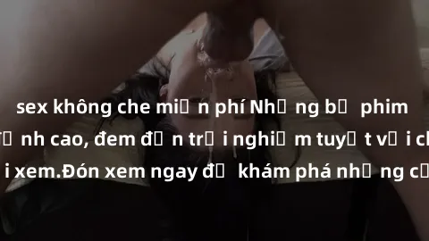 sex không che miễn phí Những bộ phim sex không che HD đỉnh cao, đem đến trải nghiệm tuyệt vời cho người xem.Đón xem ngay để khám phá những cảnh quay đẹp mắt và kích thích.