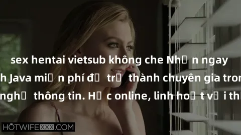 sex hentai vietsub không che Nhận ngay khoá học lập trình Java miễn phí để trở thành chuyên gia trong lĩnh vực công nghệ thông tin. Học online, linh hoạt với thời gian, không giới hạn địa điểm. Đăng k