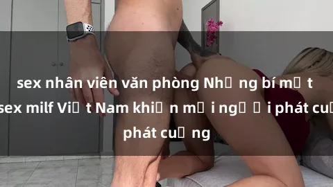 sex nhân viên văn phòng Những bí mật về sex milf Việt Nam khiến mọi người phát cuồng
