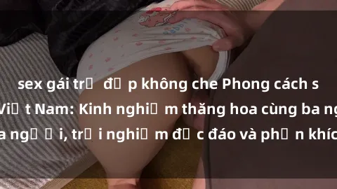 sex gái trẻ đẹp không che Phong cách sex 3P độc đáo tại Việt Nam: Kinh nghiệm thăng hoa cùng ba người, trải nghiệm độc đáo và phấn khích không thể bỏ lỡ!
