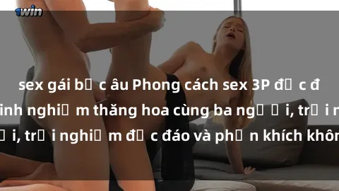 sex gái bắc âu Phong cách sex 3P độc đáo tại Việt Nam: Kinh nghiệm thăng hoa cùng ba người, trải nghiệm độc đáo và phấn khích không thể bỏ lỡ!