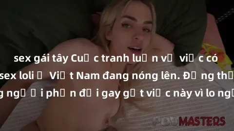 sex gái tây Cuộc tranh luận về việc có nên hợp pháp hóa sex loli ở Việt Nam đang nóng lên. Đồng thời, cũng có những người phản đối gay gắt việc này vì lo ngại về tác động tiêu cực lên trẻ em và xã hội