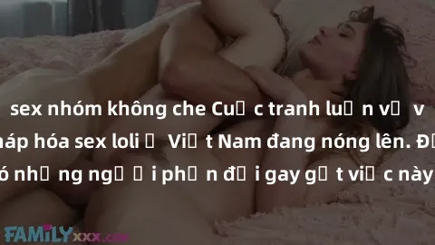 sex nhóm không che Cuộc tranh luận về việc có nên hợp pháp hóa sex loli ở Việt Nam đang nóng lên. Đồng thời, cũng có những người phản đối gay gắt việc này vì lo ngại về tác động tiêu cực lên trẻ em và
