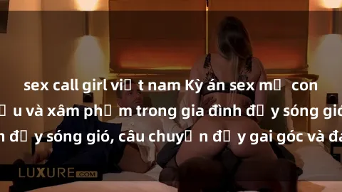 sex call girl việt nam Kỳ án sex mẹ con Việt Nam: Sự sở hữu và xâm phạm trong gia đình đầy sóng gió, câu chuyện đầy gai góc và đau lòng.
