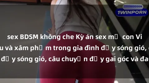 sex BDSM không che Kỳ án sex mẹ con Việt Nam: Sự sở hữu và xâm phạm trong gia đình đầy sóng gió, câu chuyện đầy gai góc và đau lòng.