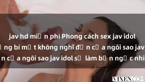 jav hd miễn phí Phong cách sex jav idol siêu hấp dẫn: Những bí mật không nghĩ đến của ngôi sao jav idol sẽ làm bạn ngạc nhiên!