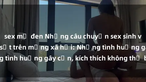 sex mỹ đen Những câu chuyện sex sinh viên Việt Nam gây sốt trên mạng xã hội: Những tình huống gây cấn, kích thích không thể bỏ qua