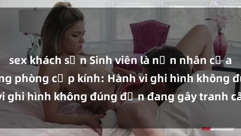 sex khách sạn Sinh viên là nạn nhân của video quay lén trong phòng cấp kính: Hành vi ghi hình không đúng đắn đang gây tranh cãi lớn