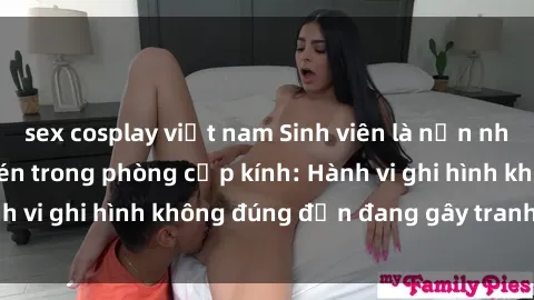 sex cosplay việt nam Sinh viên là nạn nhân của video quay lén trong phòng cấp kính: Hành vi ghi hình không đúng đắn đang gây tranh cãi lớn