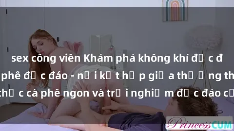 sex công viên Khám phá không khí độc đáo tại sex quán cà phê độc đáo - nơi kết hợp giữa thưởng thức cà phê ngon và trải nghiệm độc đáo của không gian sex shop.