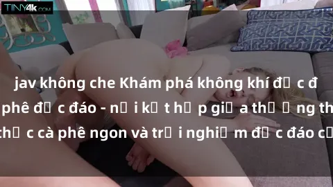 jav không che Khám phá không khí độc đáo tại sex quán cà phê độc đáo - nơi kết hợp giữa thưởng thức cà phê ngon và trải nghiệm độc đáo của không gian sex shop.