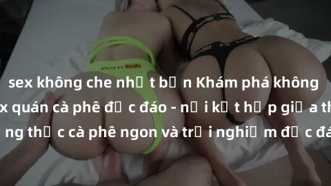 sex không che nhật bản Khám phá không khí độc đáo tại sex quán cà phê độc đáo - nơi kết hợp giữa thưởng thức cà phê ngon và trải nghiệm độc đáo của không gian sex shop.