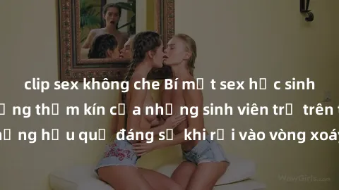 clip sex không che Bí mật sex học sinh không che: Cuộc sống thầm kín của những sinh viên trẻ trên trường. Những hậu quả đáng sợ khi rơi vào vòng xoáy của tình dục từ tuổi mới lớn.