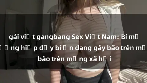gái việt gangbang Sex Việt Nam: Bí mật về vụ cưỡng hiếp đầy bí ẩn đang gây bão trên mạng xã hội